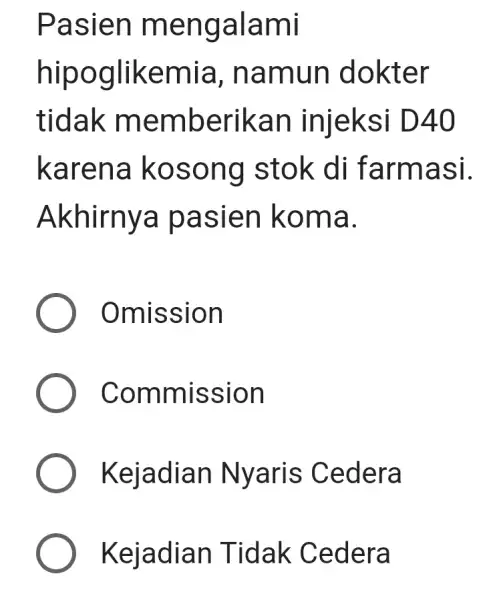 Pasien mengalami hipoglikemia , namun dokter tidak memberikan injeksi D40 karena kosong stok di farmasi. Akhirnya pasien koma. Omission Commission Kejadian Nyaris Cedera Kejadian