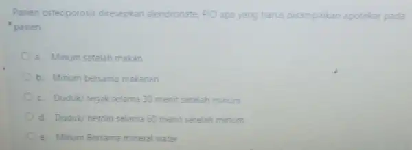 Pasien osteoporosis diresepkan alendronate PlO apa yang harus disampaikan apoteker pada pasien a. Minum setelah makan b. Minum bersama makanan c. Duduk/ tegak selama