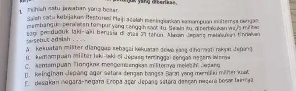 pelunjuk yang diberikan. 1. Pilihlah satu jawaban yang benar. Salah satu kebijakan Restorasi Meji adalah meningkatkan kemampuan militernya dengan membangun peralatan tempur yang canggih