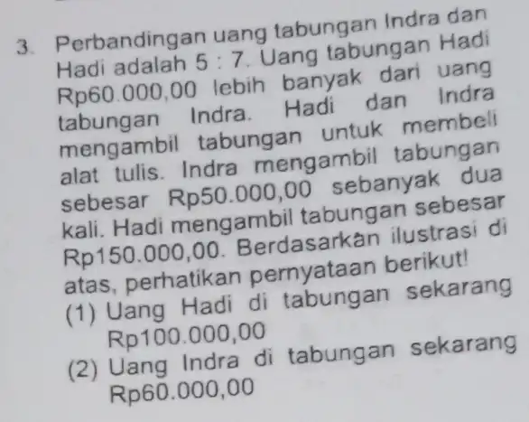 Perbandingan uang tabungan Indra dan Hadi adalah 5:7 Uang tabungan Hadi Rp60.000,00 lebih banyak dari uang tabungan Indra. Hadi dan Indra mengambil tabungan untuk