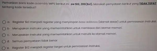 Perhatikan baris ko de assen nbly MIPS berikut ini: sw t2,200( s1) Manakar pernyat aan beriku t yang TIDAK TEPAT tentang kode tersebut? a.