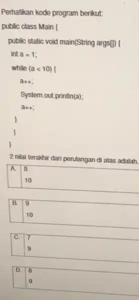 Perhatikan kode program berikut: public class Main ( public static void main(String args[)) ( int a=1 while (a<10) a++ System.out.println(a); a++ 2 nilai terakhir