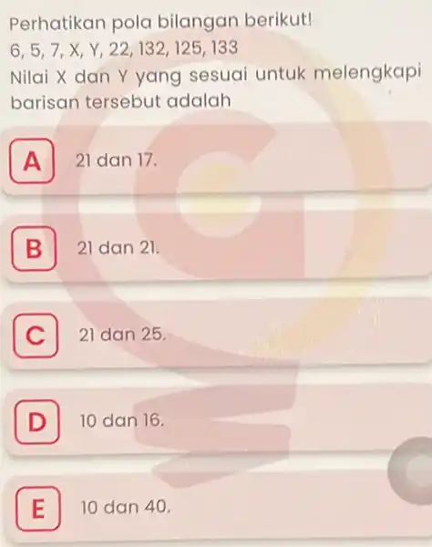 Perhatikan pola bilangan berikut! 6,5,7,X Y,22,132,125133 Nilai X dan Y yang sesuai untuk melengkapi barisan tersebut adalah A 21 dan 17. B 21 dan