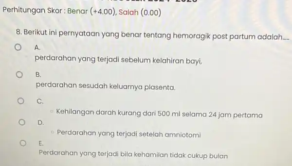 Perhitungan Skor: Benar (+4.00) Salah (0.00) 8. Berikut ini pernyataan yang benar tentang hemoragik post partum adalah __ A. perdarahan yang terjadi sebelum kelahiran