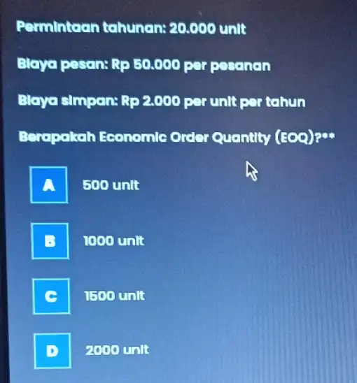 Permintaan tahunan:20.000 unit Blaya pesan: Rp50.000 per pesanan Blaya simpan: Rp2.000 per unit per tahun Berapakah Economlo Order Quantity (EOQ)? A 500 unit 1000