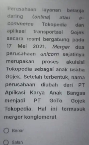 Perusahaan layanan belanja daring (online)atau e- commerce Tokopedia dan aplikasi transportasi Gojek secara resmi bergabung pada 17 Mei 2021 . Merger dua perusahaan unicorn