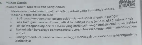 A. Pilihan Ganda 1. Mekanisme pertahanan tubuh terhadap partikel yang berbahaya secara mekanis dapat dilakukan oleh .... __ a. kulit yang tersusun atas la