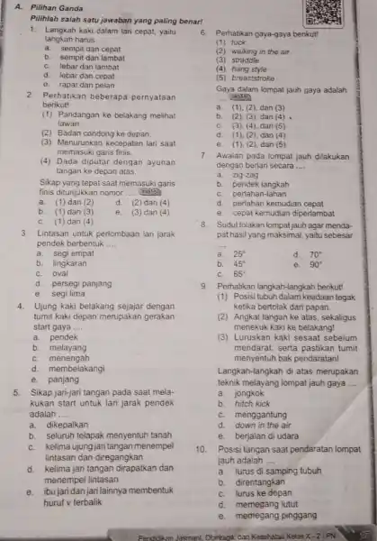 A. Pilihan Ganda Pilihlah salah satu jawaban yang paling benar! 1. Langkah kaki dalam lari cepat, yaitu langkah harus __ a. sempit dan cepat