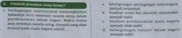 A. Pilihlah jawaban yang benart 1. Perdagangan internasional memungkinkan bebasnya arus investasi swasta asing dalam perekonomian dalam negeri. Makin bebas arus investasi swasta asing,