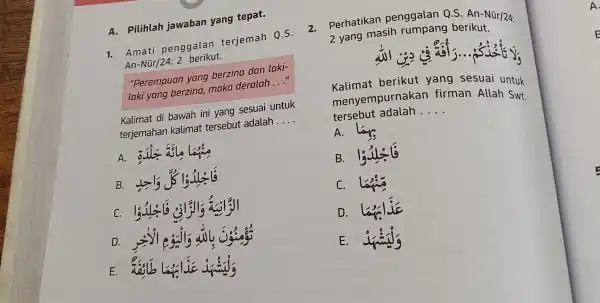 A. Pilihlah jawaban yang tepat. 1. Amati penggalan terjemah Q.S. An-Nũr/24:2 berikut. "Perempuan yang berzina dan laki- laki yang berzina,maka deralah __ Kalimat di