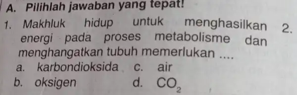 A. Pilihlah jawaban yang tepat! 1. Makhluk hidup untuk menghasilkan energi pada proses metabolisme dan menghangatkan tubuh memerlukan __ a. karbondioksida C. air b.