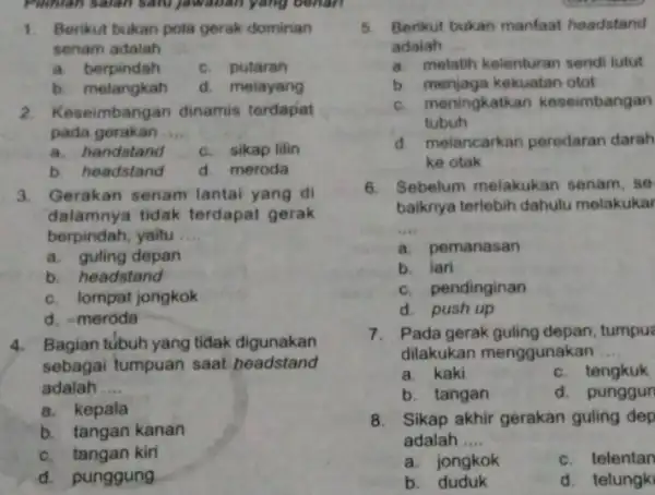 Pilihlan salah satu Jawaban yang benari 1. Berikut bukan pola gerak dominan senam adalah __ a. berpindah c. putaran b. melangkah d. melayang 2.