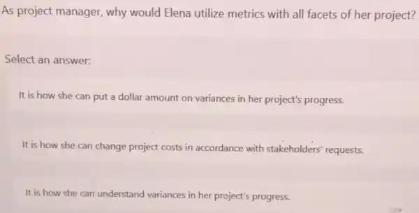 As project manager.why would Elena utilize metrics with all facets of her project? Select an answer: It is how she can put a dollar