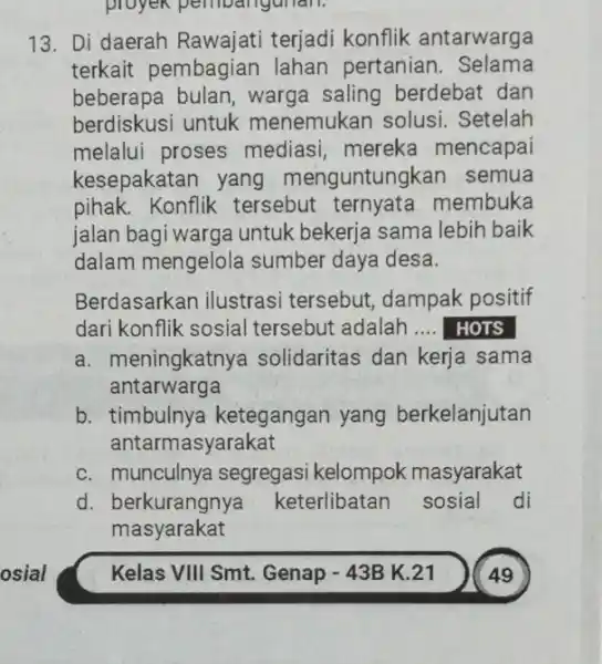 proyek pembangunan. 13. Di daerah Rawajati terjadi konflik antarwarga terkait pembagian lahan pertanian . Selama beberapa bulan, warga saling berdebat dan berdiskusi untuk menemukan