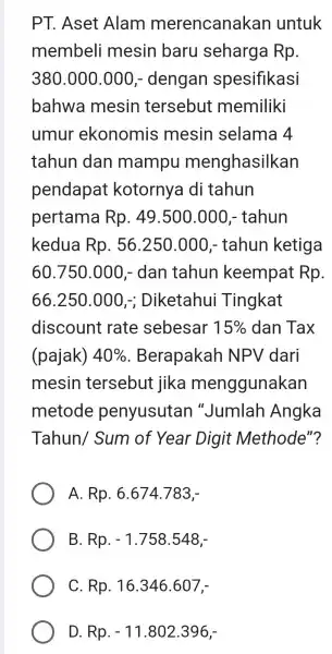 PT. Aset Alam merencanakan untuk membeli mesin baru seharga Rp. 380.000.000,- dengan spesifikasi bahwa mesin tersebut memiliki umur ekonomis mesin selama 4 tahun dan