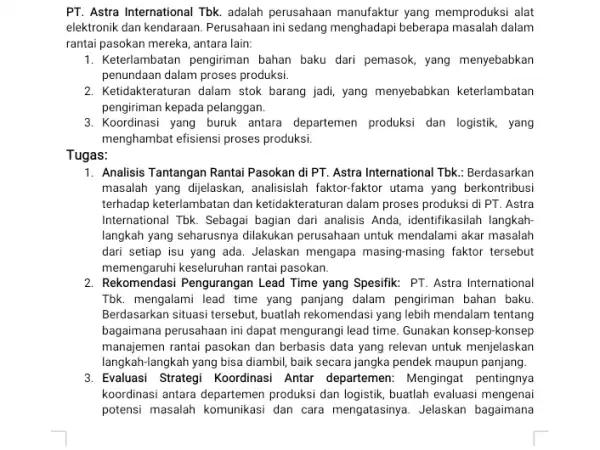 PT. Astra International Tbk.adalah perusahaan manufaktur yang memproduksi alat elektronik dan kendaraan Perusahaan ini sedang menghadapi beberapa masalah dalam rantai pasokan mereka, antara lain: