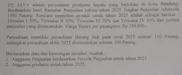 PT. JAYA adalah perusahaan produsen Sepatu yang berlokasi di Kota Bandung Berdasarkan hasil Ramalan Penjualan bahwa tahun 2025 Tingkat Penjualan sebanyak 1500 Pasang. Rencana