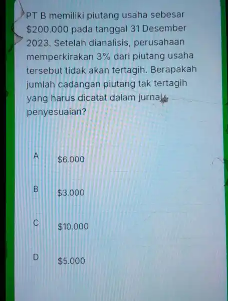 PTB memiliki piutang usaha sebesar 200.000 pada tanggal 31 Desember 2023.Setelah dianalisis perusahaan memperkirakan 3% dari piutang usaha tersebut tidak akan tertagih Berapakah jumlah