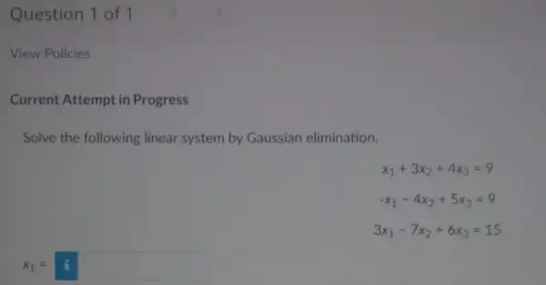 Question 1 of 1 View Policies Current Attempt in Progress Solve the following linear system by Gaussian elimination. x_(1)+3x_(2)+4x_(3)=9 -x_(1)-4x_(2)+5x_(3)=9 3x_(1)-7x_(2)+6x_(3)=15 x_(1)=i