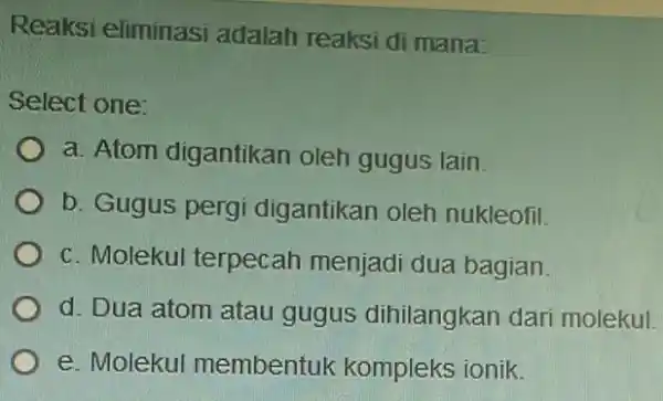 Reaksi eliminasi adalah reaksi di mana: Select one: a. Atom digantikan oleh gugus lain. b. Gugus pergi digantikan oleh nukleofil. c. Molekul terpecah menjadi