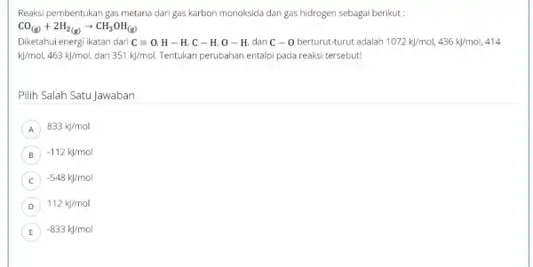 Reaksi pembentukan gas metana dari gas karbon monoksida dan gas hidrogen sebagai berikut : CO_((g))+2H_(2(g))arrow CH_(3)OH_((g)) energi ikatan dari Cequiv O,H-H,C-H,O-H dan C-0 berturut-turut