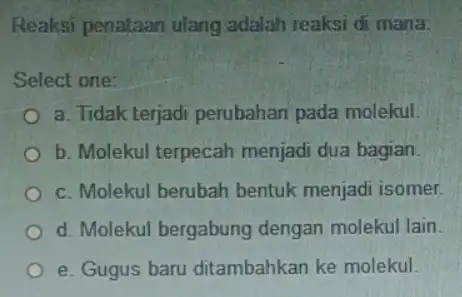 Reaksi penataan ulang adalah reaksi di mana: Select one: a. Tidak terjadi perubahan pada molekul. b. Molekul terpecah menjadi dua bagian. c. Molekul berubah