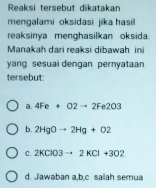 Reaksi tersebut dikatakan mengalami oksidasi jika hasil reaksinya menghasilkan oksida Manakah dari reaksi dibawah ini yang sesuai dengan pernyataan tersebut: a. 4Fe+O2arrow 2Fe2O3 b