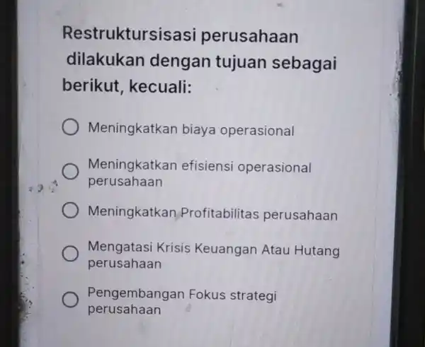 Restruktursisasi perusahaan dilakukan dengan tujuan sebagai berikut kecuali: Meningkatkan biaya operasional Meningkatkan efisiensi operasional perusahaan Meningkatkan,Profitabilitas perusahaan Mengatasi Krisis Keuangan Atau Hutang perusahaan perusahaan