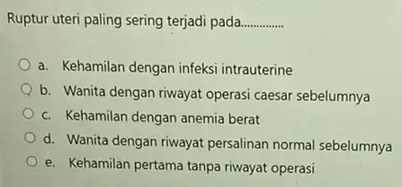 Ruptur uteri paling sering terjadi pada. __ a. Kehamilan dengan infeksi intrauterine b. Wanita dengan riwayat operasi caesar sebelumnya c. Kehamilan dengan anemia berat