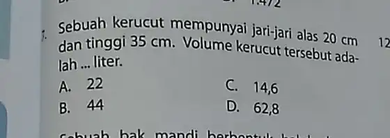 Sebuah kerucut mempunyai jari-jari alas 20 cm dan tinggi 35 cm - Volume kerucut tersebut ada- lah __ liter. A. 22 C. 14,6 B.