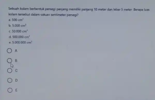 Sebuah kolam berbentuk persegi panjang memiliki panjang 10 meter dan lebar 5 meter. Berape luas kolam tersebut dalam satuan sentimeter persegi? a. 500cm^2 b.