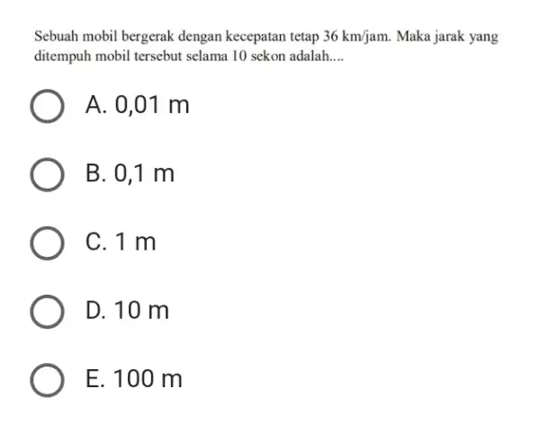 Sebuah mobil bergerak dengan kecepatan tetap 36km/jam. Maka jarak yang ditempuh mobil tersebut selama 10 sekon adalah.. __ A. 0,01 m B. 0,1 m