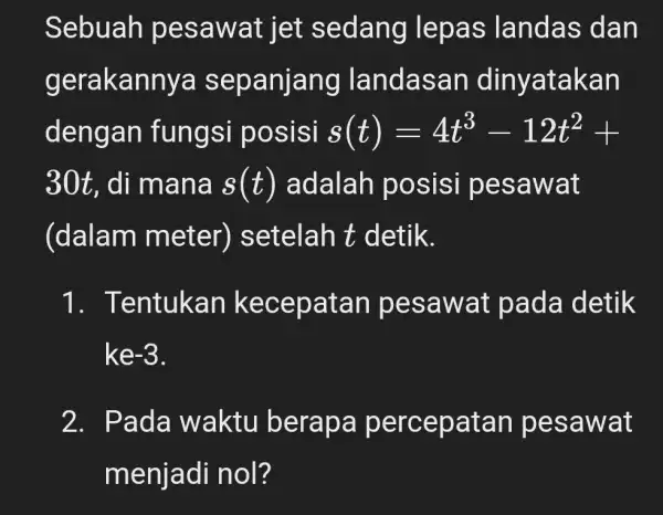 Sebuah pesawat jet sedang lepas landas dan gerakannya sepanjang landasan dinyatakan dengan fungsi posisi s(t)=4t^3-12t^2+ 30t . di mana s(t) adalah posisi pesawat (dalam