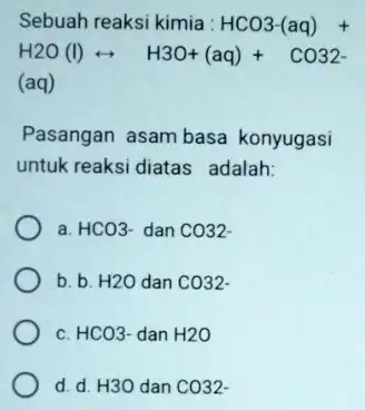 Sebuah reaksi kimia : HCO3-(aq)+ H2O(I)rightarrow H3O+(aq)+CO32- (aq) Pasangan asam basa konyugasi untuk reaksi diatas adalah: a. HCO3- dan CO32 b. b. H2O dan