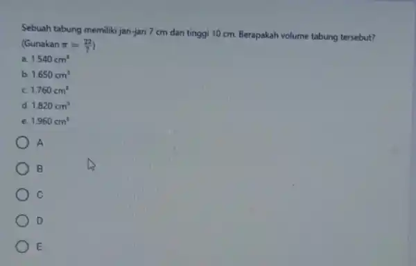 Sebuah tabung memiliki jari-jari 7 cm dan tinggi 10 cm. Berapakah volume tabung tersebut? (Gunakan pi =(22)/(7) a. 1.540cm^3 b. 1.650cm^3 1.760cm^3 d. 1.820cm^3