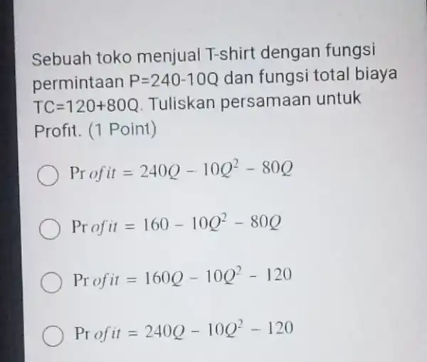 Sebuah toko menjual T-shirt dengan fungsi permintaan P=240-10Q dan fungsi total biaya TC=120+80Q Tuliskan persamaan untuk Profit. (1 Point) Profit=240Q-10Q^2-80Q Profit=160-10Q^2-80Q Profit=160Q-10Q^2-120 Profit=240Q-10Q^2-120