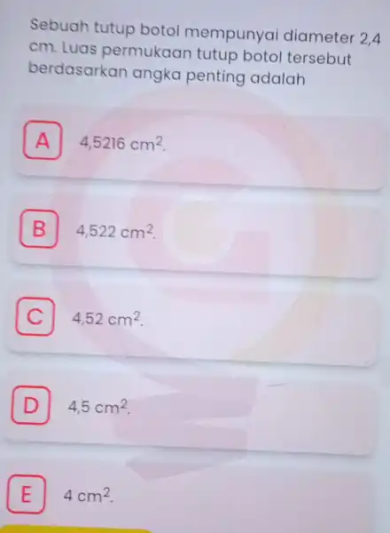 Sebuah tutup botol mempunyai diameter 2.4 cm. Luas permukaan tutup botol tersebut berdasarkan angka penting adalah A 4,5216cm^2 A B 4,522cm^2 C 4,52cm^2 D