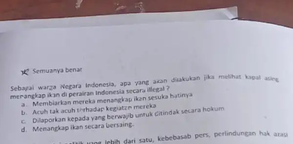 & Semuanya benar Sebagai warga Negara Indonesia apa yang akan diakukan jika melihat kapal asing merangkap ikan di perairan Indonesia secara illegal? a. Membiarkan