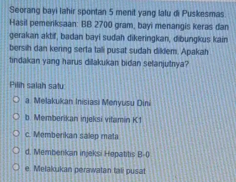 Seorang bayi lahir spontan 5 menit yang lalu di Puskesmas Hasil pemeriksaan: BB 2700 gram, bayi menangis keras dan gerakan aktif, badan bayi sudah