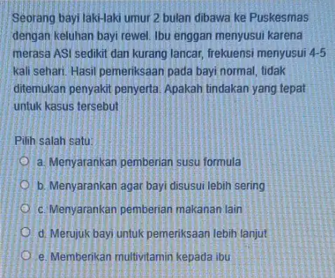 Seorang bayi laki-laki umur 2 bulan dibawa ke Puskesmas dengan keluhan bayi rewel Ibu enggan menyusui karena merasa ASI sedikit dan kurang lancar, frekuensi