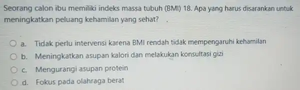 Seorang calon ibu memiliki indeks massa tubuh (BMI) 18 . Apa yang harus disarankan untuk meningkatkan peluang kehamilan yang sehat? a. Tidak perlu intervensi