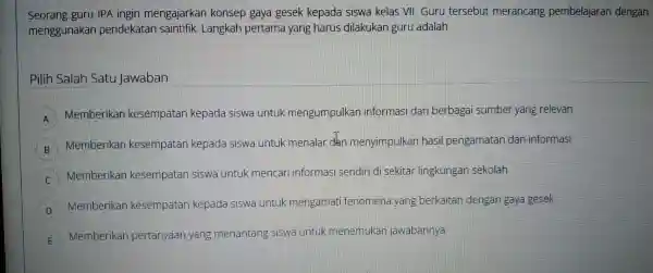 Seorang guru IPA ingin mengajarkar konsep gaya gesek kepada siswa kelas VII. Guru tersebut merancang pembelajaran dengan menggunakar pendekatan saintil ik. Langkah pertama yang