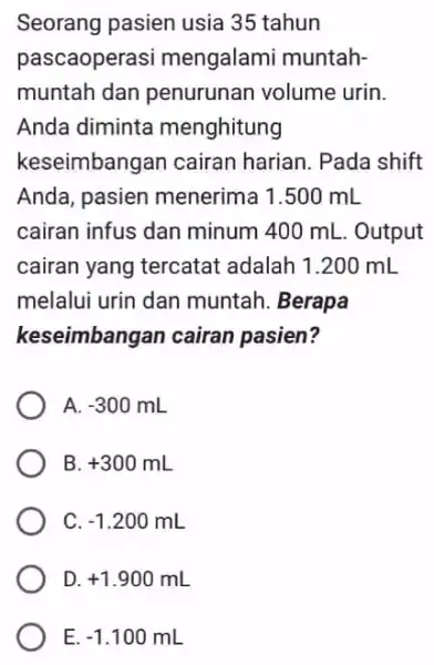 Seorang pasien usia 35 tahun pascaoperasi mengalami muntah- muntah dan penurunan volume urin. Anda diminta menghitung keseimbangan cairan harian. Pada shift Anda, pasien menerima