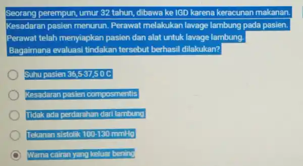 Seorang perempun, umur 32 tahun, dibawa ke IGD karena keracunan makanan. Kesadaran pasien menurun. Perawat melakukan lavage lambung pada pasien. Perawat telah menyiapkan pasien