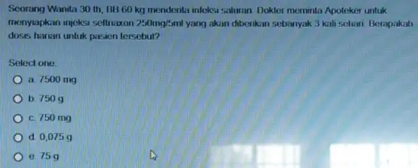 Seorang Wanita 30 th BB 60 kg menderita inteksi saluran Dokter meminta Apoteker untuk menyiapkan injeksi seftriaxon 250mg/5ml yang akan diberikan sebanyak 3 kali