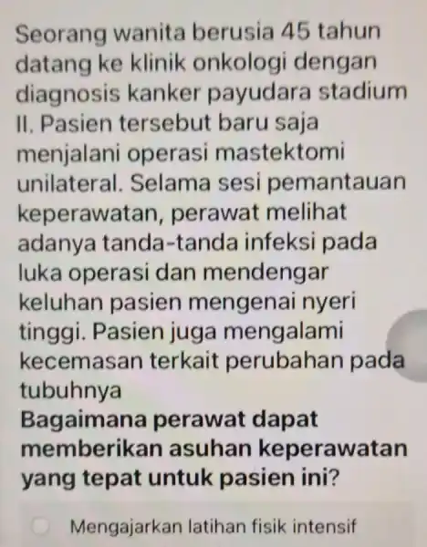 Seorang wanita berusia 45 tahun datang ke klinik onkologi dengan diagnosis kanker payudara stadium II. Pasien tersebut baru saja menjalani operasi mastektomi unilateral .