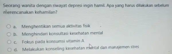 Seorang wanita dengan riwayat depresi ingin hamil. Apa yang harus dilakukan sebelum merencanakan kehamilan? a. Menghentikar semua aktivitas fisik b.Menghindar konsultas kesehatan mental c.