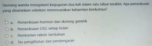 Seorang wanita mengalami keguguran dua kali dalam satu tahun terakhir. Apa pemeriksaan yang disarankan sebelum merencanakar kehamilan berikutnya? a. Pemeriksaan hormon dan skrining genetik