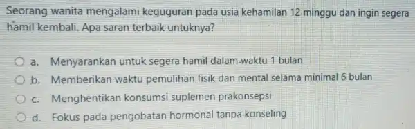 Seorang wanita mengalami keguguran pada usia kehamilan 12 minggu dan ingin segera hamil kembali Apa saran terbaik untuknya? a Menyarankan untuk segera hamil dalam.waktu