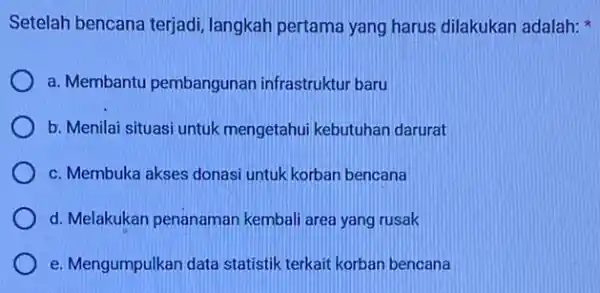 Setelah bencana terjadi langkah pertama yang harus dilakukan adalah: a. Membantu pembangunan infrastruktur baru b. Menilai situasi untuk mengetahui kebutuhar darurat c. Membuka akses